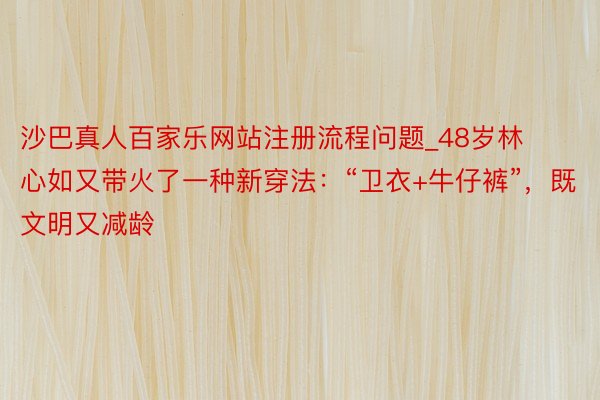 沙巴真人百家乐网站注册流程问题_48岁林心如又带火了一种新穿法：“卫衣+牛仔裤”，既文明又减龄