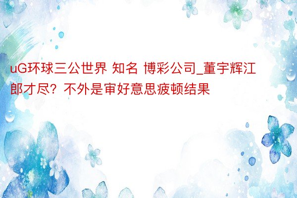 uG环球三公世界 知名 博彩公司_董宇辉江郎才尽？不外是审好意思疲顿结果