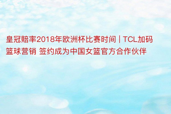 皇冠賠率2018年欧洲杯比赛时间 | TCL加码篮球营销 签约成为中国女篮官方合作伙伴