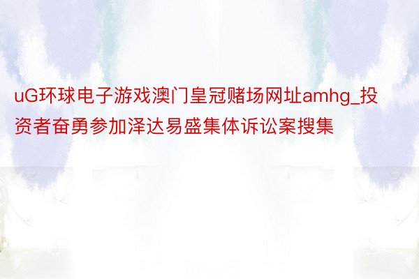 uG环球电子游戏澳门皇冠赌场网址amhg_投资者奋勇参加泽达易盛集体诉讼案搜集