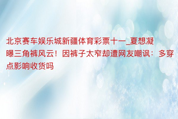 北京赛车娱乐城新疆体育彩票十一_夏想凝曝三角裤风云！因裤子太窄却遭网友嘲讽：多穿点影响收货吗