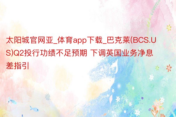 太阳城官网亚_体育app下载_巴克莱(BCS.US)Q2投行功绩不足预期 下调英国业务净息差指引