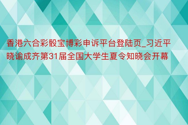 香港六合彩骰宝博彩申诉平台登陆页_习近平晓谕成齐第31届全国大学生夏令知晓会开幕