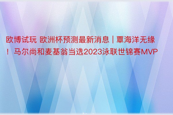 欧博试玩 欧洲杯预测最新消息 | 覃海洋无缘！马尔尚和麦基翁当选2023泳联世锦赛MVP