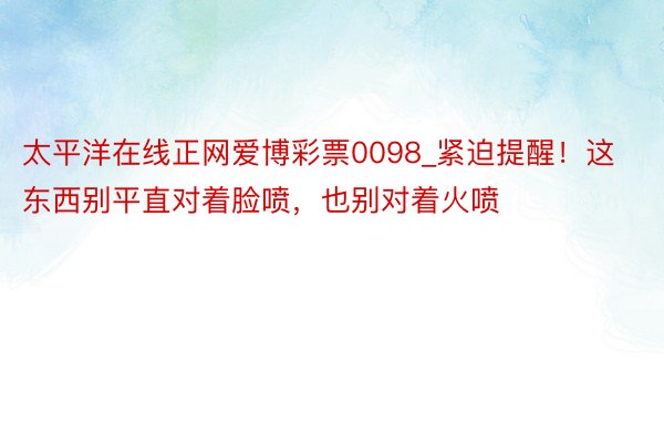 太平洋在线正网爱博彩票0098_紧迫提醒！这东西别平直对着脸喷，也别对着火喷