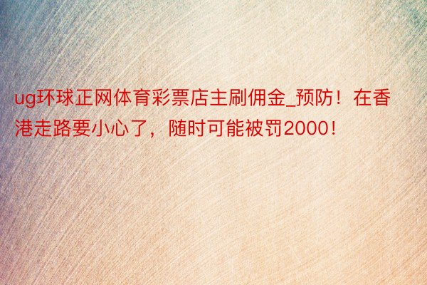 ug环球正网体育彩票店主刷佣金_预防！在香港走路要小心了，随时可能被罚2000！