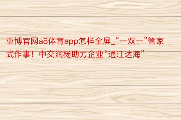 亚博官网a8体育app怎样全屏_“一双一”管家式作事！中交润杨助力企业“通江达海”