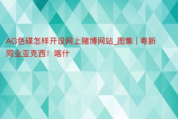 AG色碟怎样开设网上赌博网站_图集 | 粤新同业亚克西！喀什