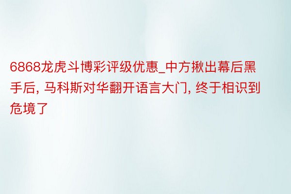 6868龙虎斗博彩评级优惠_中方揪出幕后黑手后, 马科斯对华翻开语言大门, 终于相识到危境了