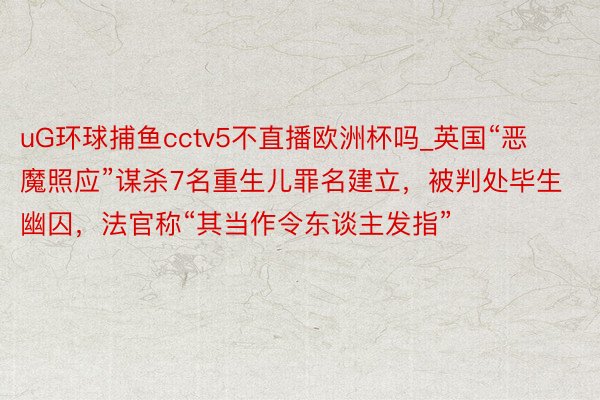 uG环球捕鱼cctv5不直播欧洲杯吗_英国“恶魔照应”谋杀7名重生儿罪名建立，被判处毕生幽囚，法官称“其当作令东谈主发指”