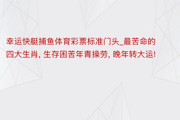 幸运快艇捕鱼体育彩票标准门头_最苦命的四大生肖, 生存困苦年青操劳, 晚年转大运!