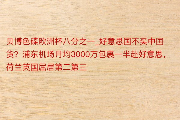 贝博色碟欧洲杯八分之一_好意思国不买中国货？浦东机场月均3000万包裹一半赴好意思，荷兰英国屈居第二第三