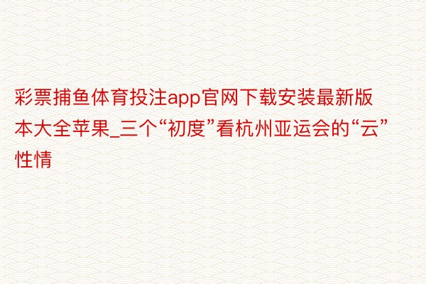 彩票捕鱼体育投注app官网下载安装最新版本大全苹果_三个“初度”看杭州亚运会的“云”性情