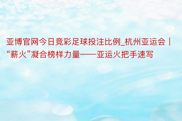 亚博官网今日竞彩足球投注比例_杭州亚运会｜“薪火”凝合榜样力量——亚运火把手速写