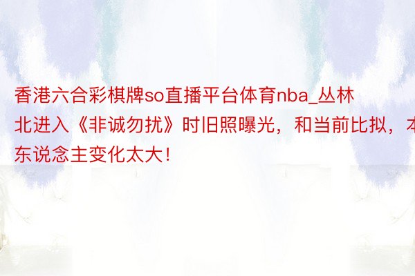 香港六合彩棋牌so直播平台体育nba_丛林北进入《非诚勿扰》时旧照曝光，和当前比拟，本东说念主变化太大！