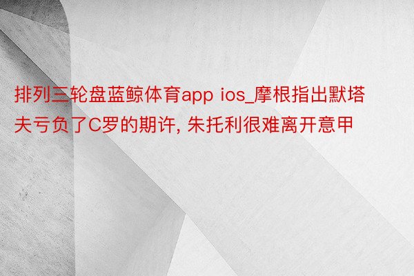 排列三轮盘蓝鲸体育app ios_摩根指出默塔夫亏负了C罗的期许, 朱托利很难离开意甲