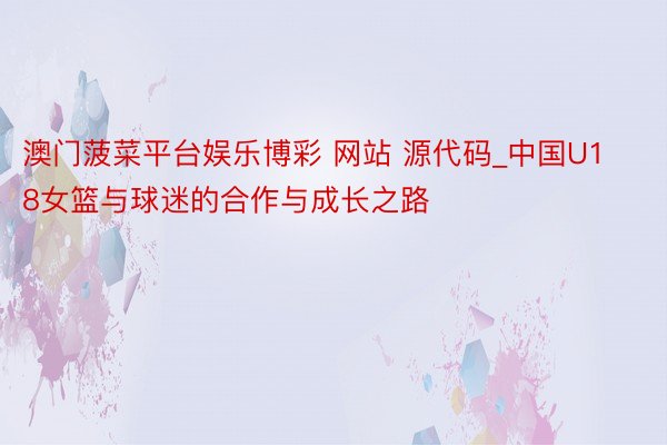 澳门菠菜平台娱乐博彩 网站 源代码_中国U18女篮与球迷的合作与成长之路