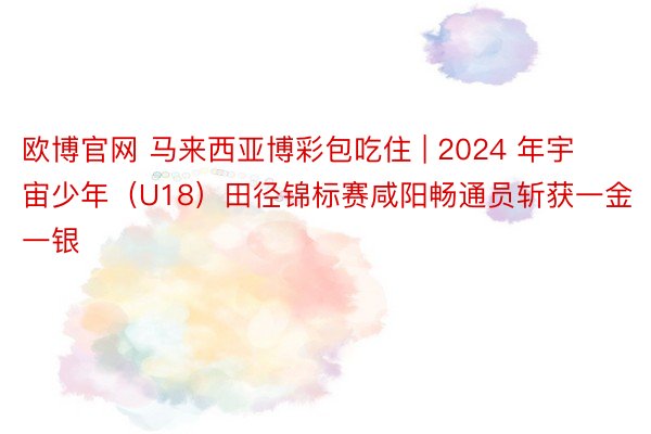 欧博官网 马来西亚博彩包吃住 | 2024 年宇宙少年（U18）田径锦标赛咸阳畅通员斩获一金一银