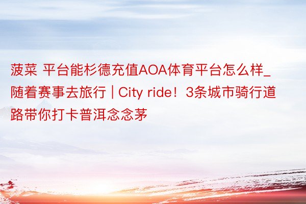 菠菜 平台能杉德充值AOA体育平台怎么样_随着赛事去旅行 | City ride！3条城市骑行道路带你打卡普洱念念茅