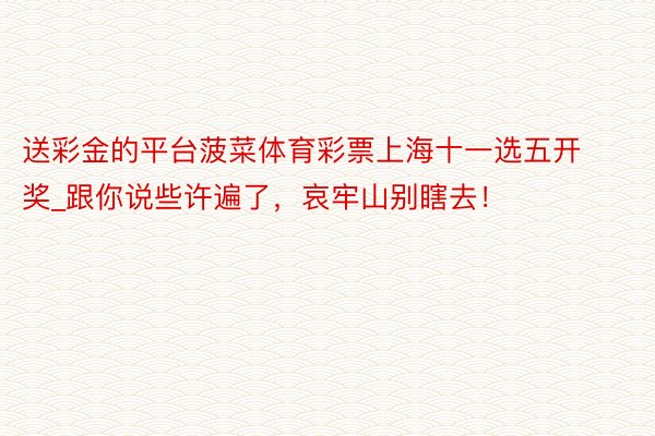 送彩金的平台菠菜体育彩票上海十一选五开奖_跟你说些许遍了，哀牢山别瞎去！