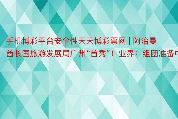 手机博彩平台安全性天天博彩票网 | 阿治曼酋长国旅游发展局广州“首秀”！业界：组团准备中