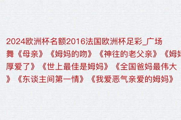 2024欧洲杯名额2016法国欧洲杯足彩_广场舞《母亲》《姆妈的吻》《神往的老父亲》《姆妈厚爱了》《世上最佳是姆妈》《全国爸妈最伟大》《东谈主间第一情》《我爱恶气亲爱的姆妈》