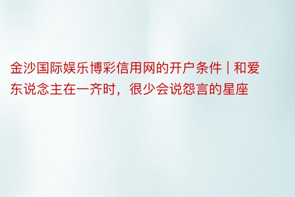 金沙国际娱乐博彩信用网的开户条件 | 和爱东说念主在一齐时，很少会说怨言的星座