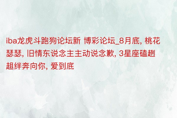 iba龙虎斗跑狗论坛新 博彩论坛_8月底, 桃花瑟瑟, 旧情东说念主主动说念歉, 3星座磕趔趄绊奔向你, 爱到底