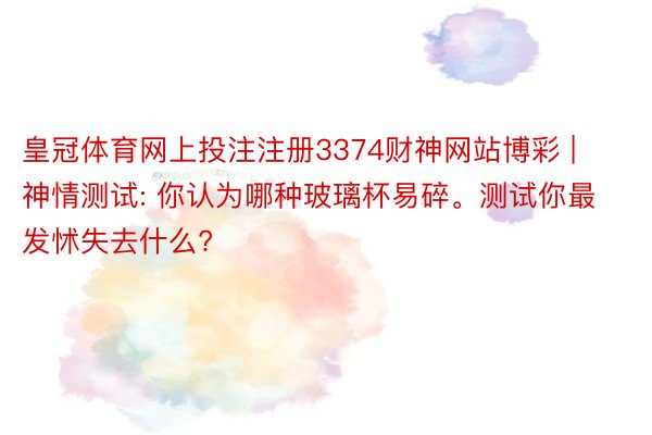 皇冠体育网上投注注册3374财神网站博彩 | 神情测试: 你认为哪种玻璃杯易碎。测试你最发怵失去什么?