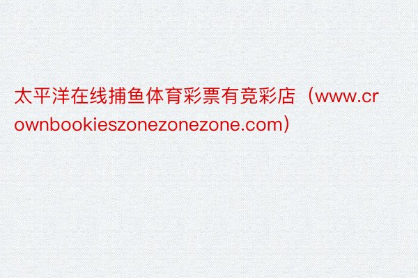 太平洋在线捕鱼体育彩票有竞彩店（www.crownbookieszonezonezone.com）