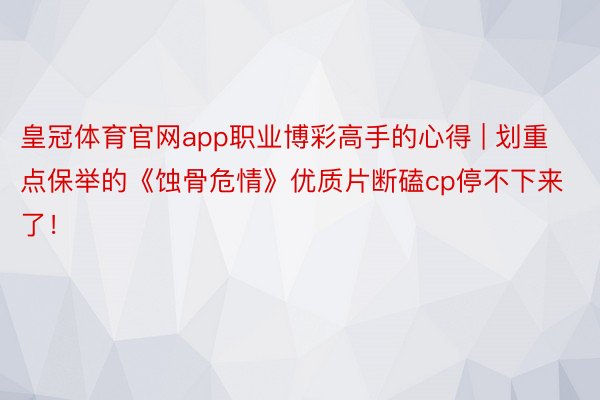 皇冠体育官网app职业博彩高手的心得 | 划重点保举的《蚀骨危情》优质片断磕cp停不下来了！