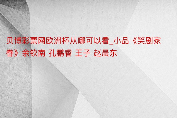 贝博彩票网欧洲杯从哪可以看_小品《笑剧家眷》余钦南 孔鹏睿 王子 赵晨东