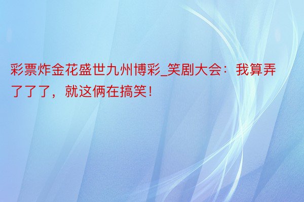 彩票炸金花盛世九州博彩_笑剧大会：我算弄了了了，就这俩在搞笑！