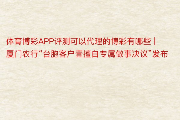 体育博彩APP评测可以代理的博彩有哪些 | 厦门农行“台胞客户壹擅自专属做事决议”发布