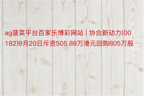 ag菠菜平台百家乐博彩网站 | 协合新动力(00182)9月20日斥资505.89万港元回购805万股