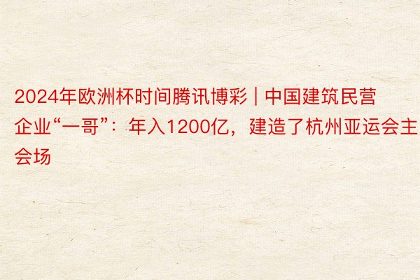 2024年欧洲杯时间腾讯博彩 | 中国建筑民营企业“一哥”：年入1200亿，建造了杭州亚运会主会场