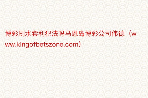 博彩刷水套利犯法吗马恩岛博彩公司伟德（www.kingofbetszone.com）