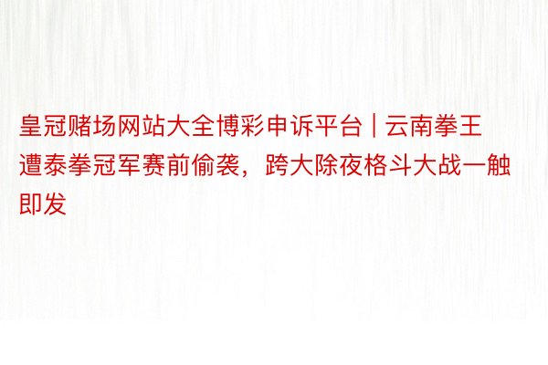 皇冠赌场网站大全博彩申诉平台 | 云南拳王遭泰拳冠军赛前偷袭，跨大除夜格斗大战一触即发