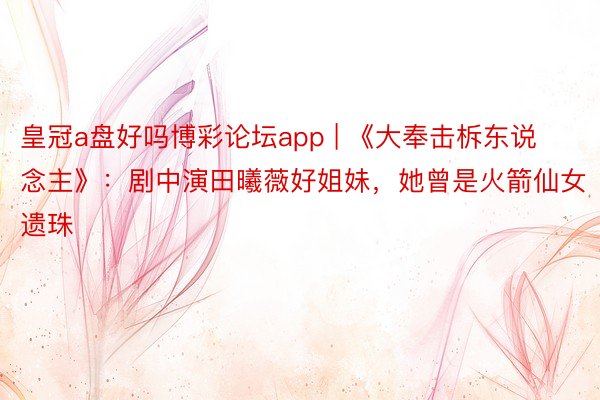 皇冠a盘好吗博彩论坛app | 《大奉击柝东说念主》：剧中演田曦薇好姐妹，她曾是火箭仙女遗珠