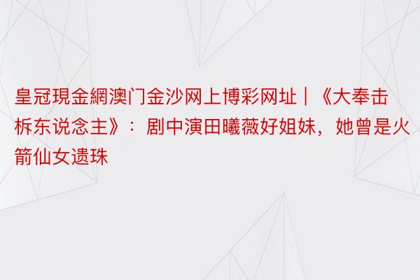 皇冠現金網澳门金沙网上博彩网址 | 《大奉击柝东说念主》：剧中演田曦薇好姐妹，她曾是火箭仙女遗珠