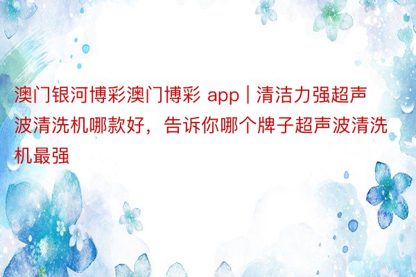 澳门银河博彩澳门博彩 app | 清洁力强超声波清洗机哪款好，告诉你哪个牌子超声波清洗机最强