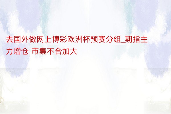 去国外做网上博彩欧洲杯预赛分组_期指主力增仓 市集不合加大