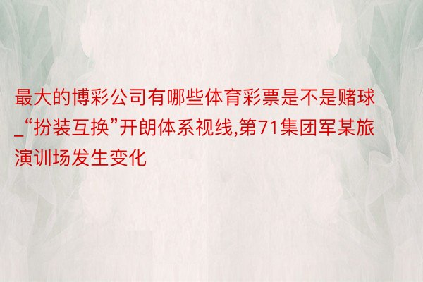 最大的博彩公司有哪些体育彩票是不是赌球_“扮装互换”开朗体系视线,第71集团军某旅演训场发生变化